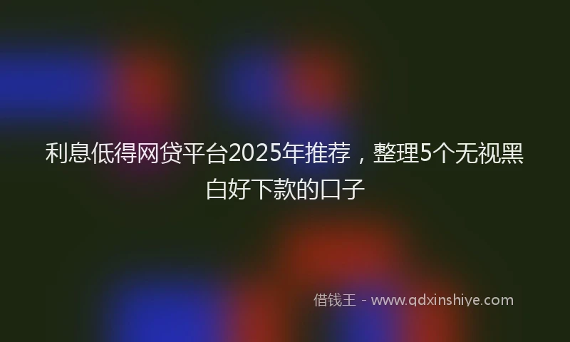 利息低得网贷平台2025年推荐，整理5个无视黑白好下款的口子