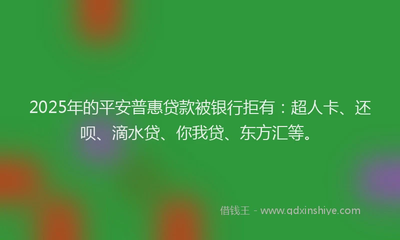 2025年的平安普惠贷款被银行拒有：超人卡、还呗、滴水贷、你我贷、东方汇等。