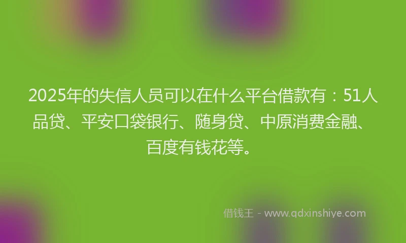 2025年的失信人员可以在什么平台借款有：51人品贷、平安口袋银行、随身贷、中原消费金融、百度有钱花等。