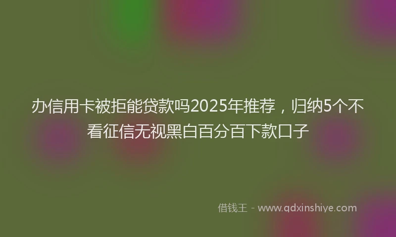 办信用卡被拒能贷款吗2025年推荐，归纳5个不看征信无视黑白百分百下款口子