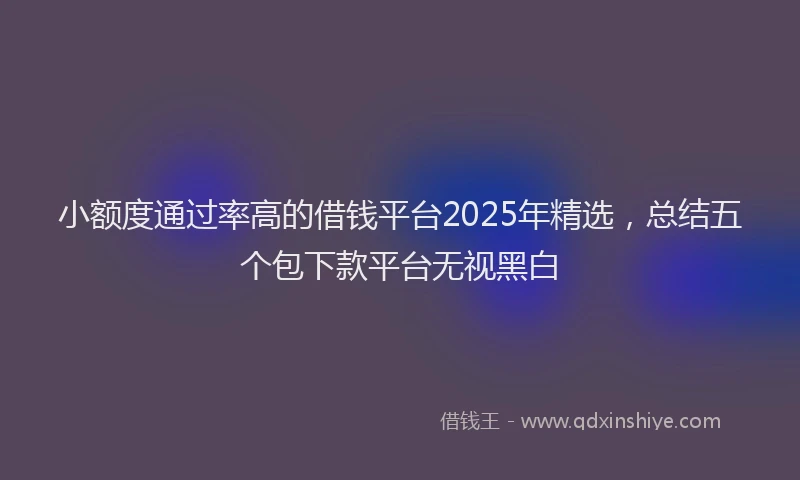 小额度通过率高的借钱平台2025年精选，总结五个包下款平台无视黑白