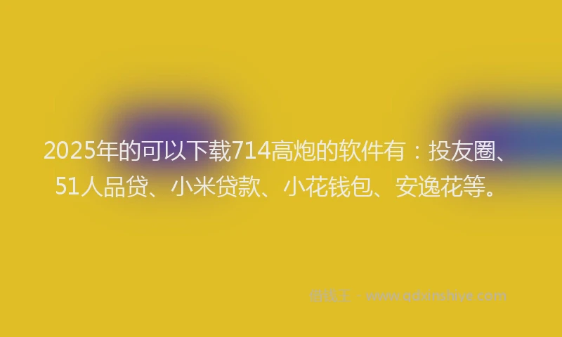 2025年的可以下载714高炮的软件有：投友圈、51人品贷、小米贷款、小花钱包、安逸花等。