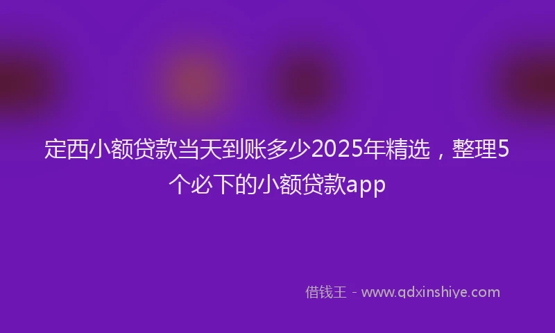 定西小额贷款当天到账多少2025年精选，整理5个必下的小额贷款app