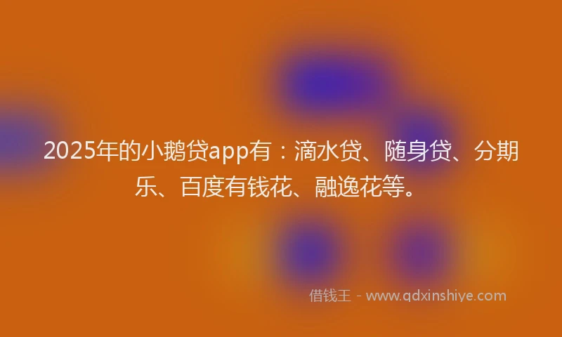 2025年的小鹅贷app有：滴水贷、随身贷、分期乐、百度有钱花、融逸花等。