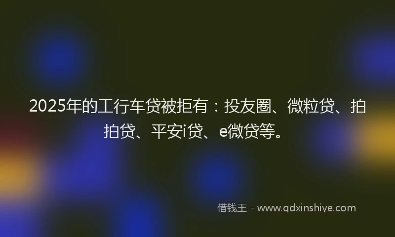 2025年的工行车贷被拒有：投友圈、微粒贷、拍拍贷、平安i贷、e微贷等。