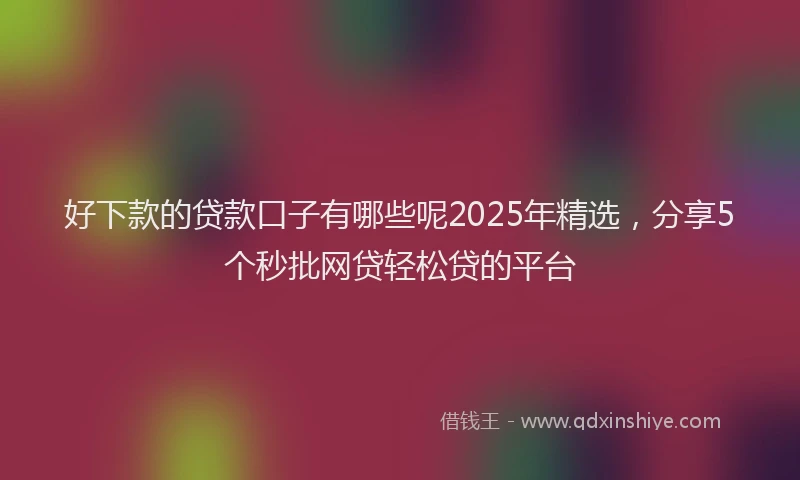 好下款的贷款口子有哪些呢2025年精选，分享5个秒批网贷轻松贷的平台
