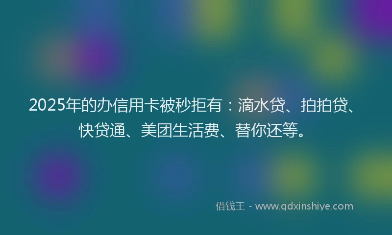 2025年的办信用卡被秒拒有：滴水贷、拍拍贷、快贷通、美团生活费、替你还等。