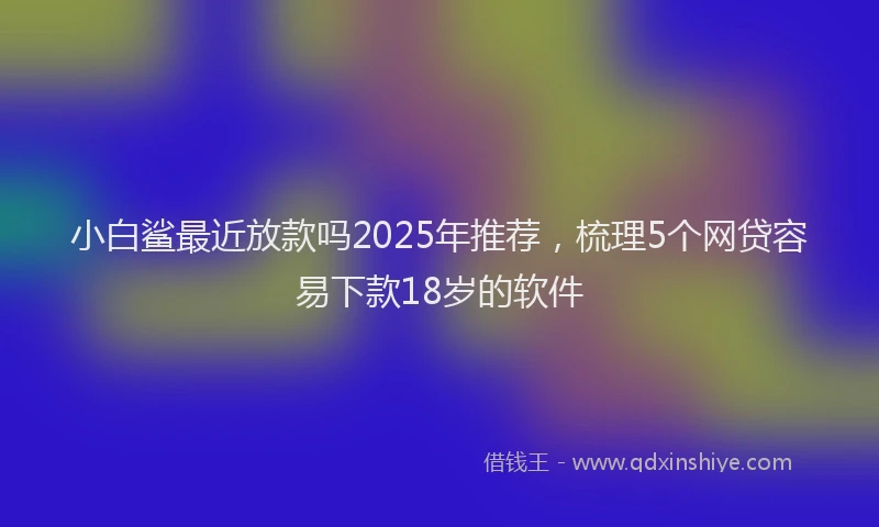 小白鲨最近放款吗2025年推荐，梳理5个网贷容易下款18岁的软件