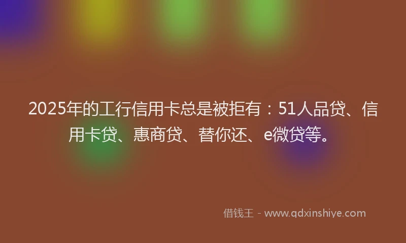 2025年的工行信用卡总是被拒有：51人品贷、信用卡贷、惠商贷、替你还、e微贷等。