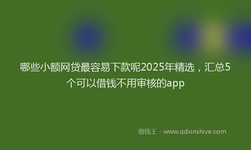 哪些小额网贷最容易下款呢2025年精选，汇总5个可以借钱不用审核的app