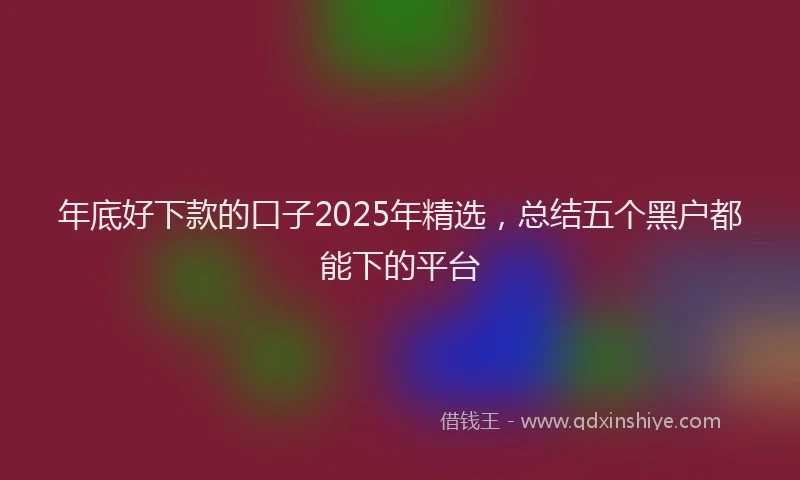 年底好下款的口子2025年精选，总结五个黑户都能下的平台