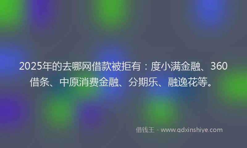 2025年的去哪网借款被拒有：度小满金融、360借条、中原消费金融、分期乐、融逸花等。
