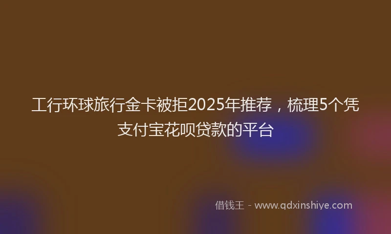工行环球旅行金卡被拒2025年推荐，梳理5个凭支付宝花呗贷款的平台