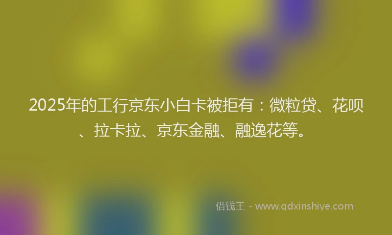 2025年的工行京东小白卡被拒有：微粒贷、花呗、拉卡拉、京东金融、融逸花等。