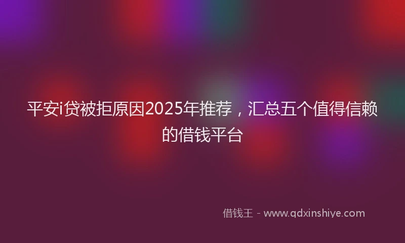 平安i贷被拒原因2025年推荐，汇总五个值得信赖的借钱平台
