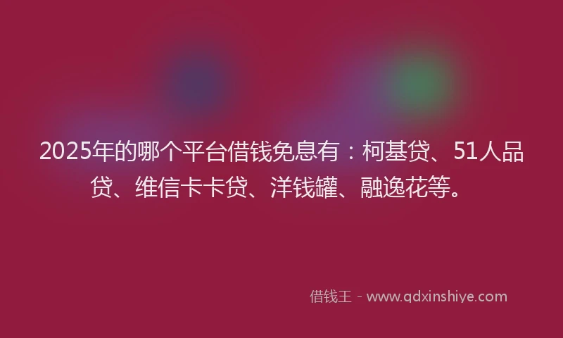 2025年的哪个平台借钱免息有：柯基贷、51人品贷、维信卡卡贷、洋钱罐、融逸花等。