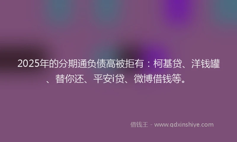 2025年的分期通负债高被拒有：柯基贷、洋钱罐、替你还、平安i贷、微博借钱等。