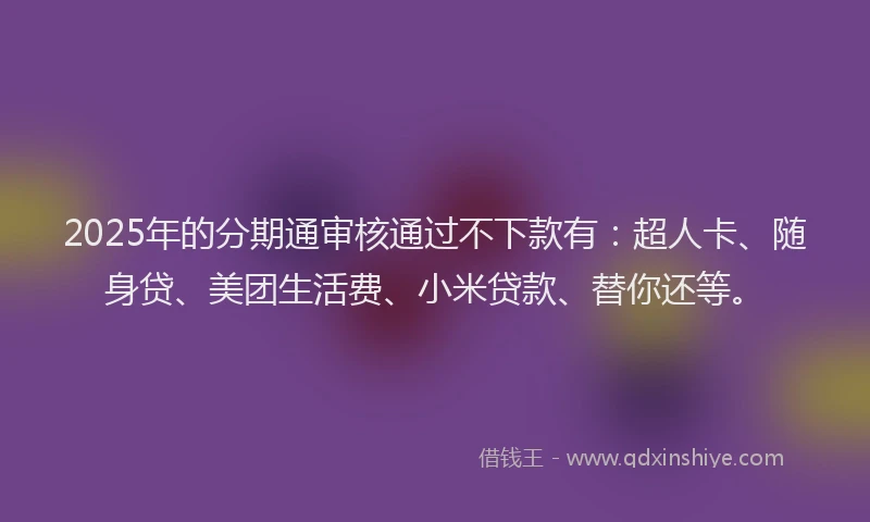 2025年的分期通审核通过不下款有：超人卡、随身贷、美团生活费、小米贷款、替你还等。