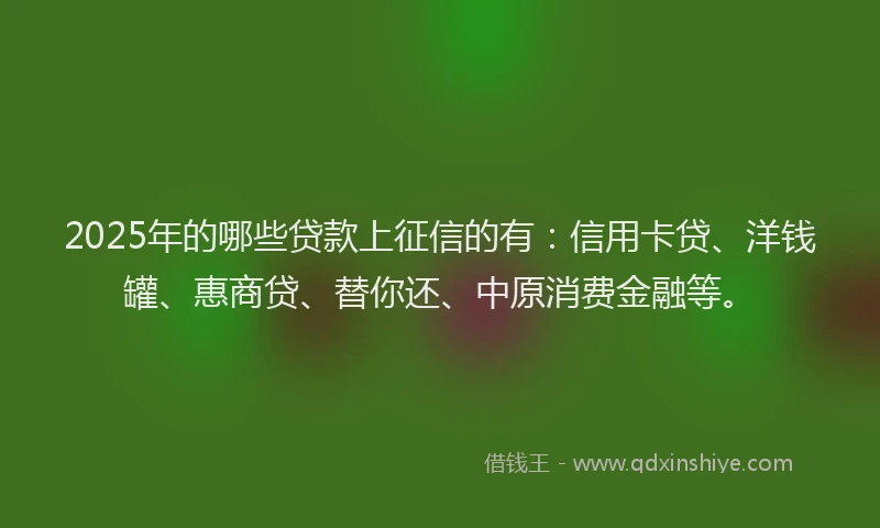 2025年的哪些贷款上征信的有：信用卡贷、洋钱罐、惠商贷、替你还、中原消费金融等。