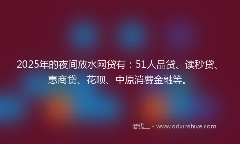 2025年的夜间放水网贷有：51人品贷、读秒贷、惠商贷、花呗、中原消费金融等。