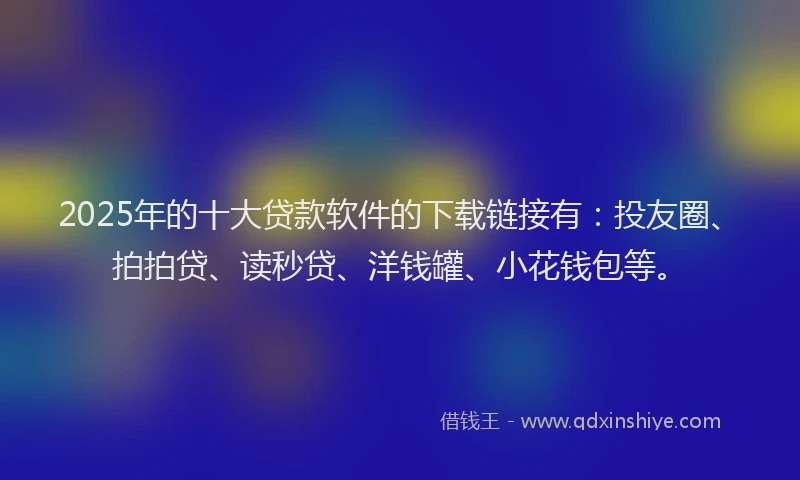 2025年的十大贷款软件的下载链接有：投友圈、拍拍贷、读秒贷、洋钱罐、小花钱包等。