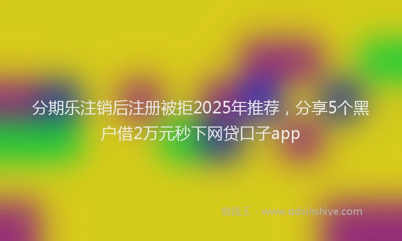 分期乐注销后注册被拒2025年推荐，分享5个黑户借2万元秒下网贷口子app