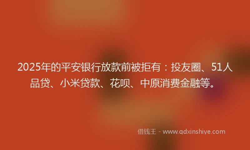 2025年的平安银行放款前被拒有：投友圈、51人品贷、小米贷款、花呗、中原消费金融等。