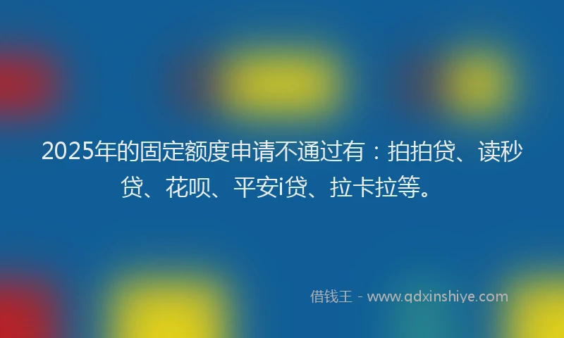 2025年的固定额度申请不通过有：拍拍贷、读秒贷、花呗、平安i贷、拉卡拉等。