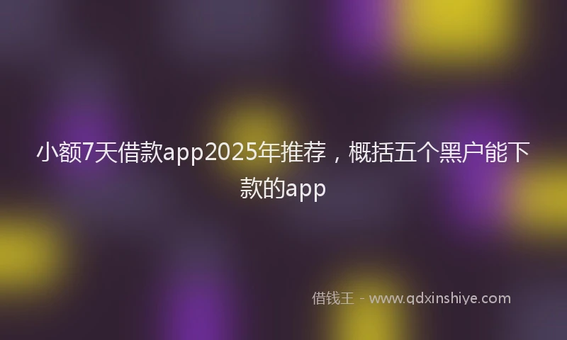 小额7天借款app2025年推荐，概括五个黑户能下款的app