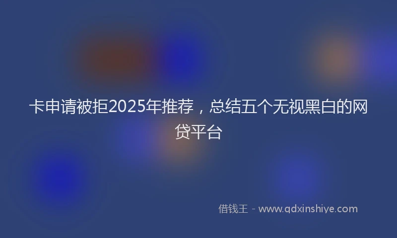 卡申请被拒2025年推荐，总结五个无视黑白的网贷平台