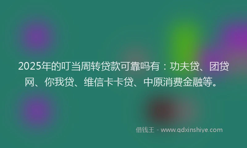 2025年的叮当周转贷款可靠吗有：功夫贷、团贷网、你我贷、维信卡卡贷、中原消费金融等。