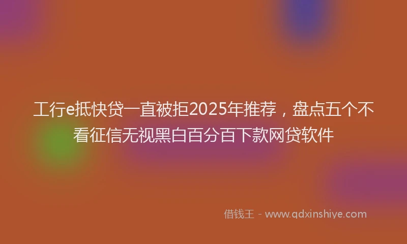 工行e抵快贷一直被拒2025年推荐，盘点五个不看征信无视黑白百分百下款网贷软件