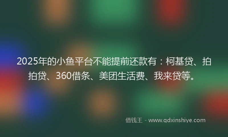 2025年的小鱼平台不能提前还款有：柯基贷、拍拍贷、360借条、美团生活费、我来贷等。