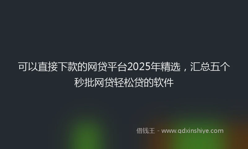 可以直接下款的网贷平台2025年精选，汇总五个秒批网贷轻松贷的软件