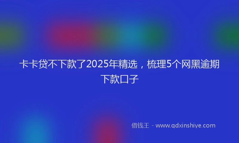 卡卡贷不下款了2025年精选，梳理5个网黑逾期下款口子