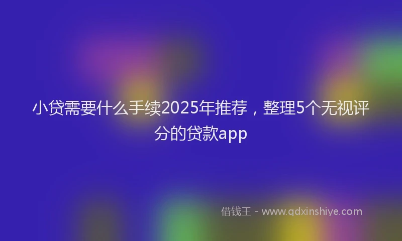 小贷需要什么手续2025年推荐，整理5个无视评分的贷款app