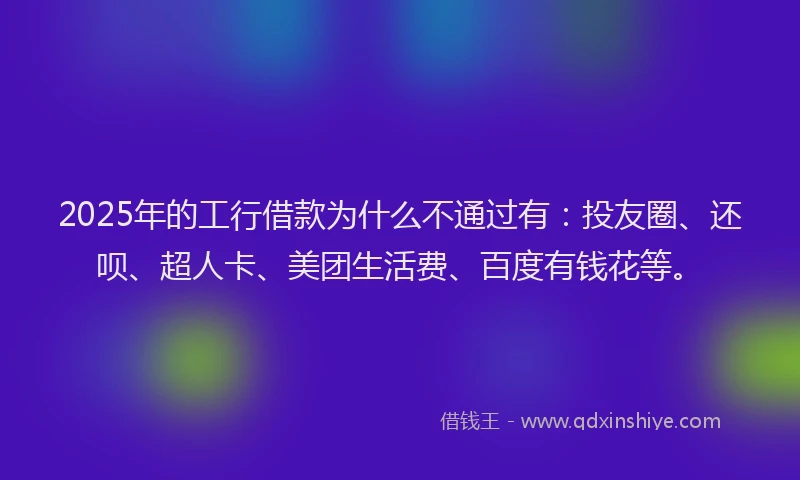 2025年的工行借款为什么不通过有：投友圈、还呗、超人卡、美团生活费、百度有钱花等。