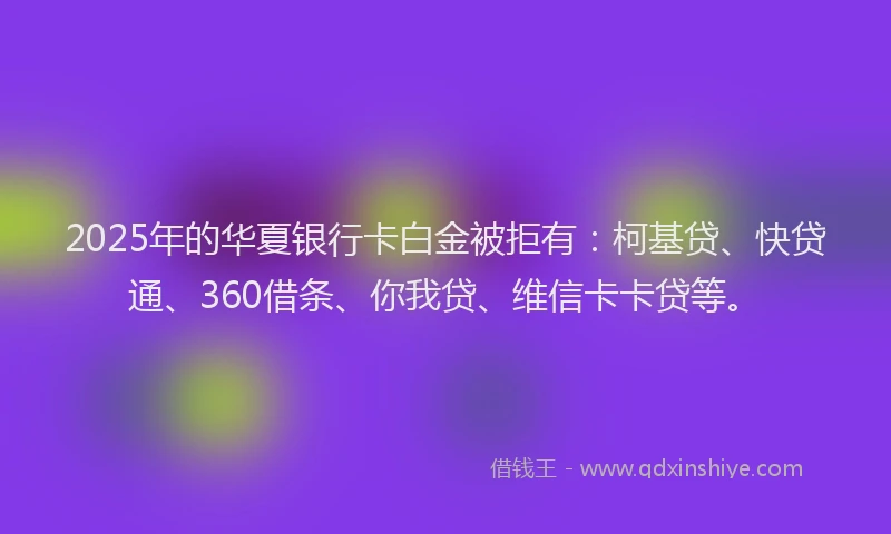 2025年的华夏银行卡白金被拒有：柯基贷、快贷通、360借条、你我贷、维信卡卡贷等。