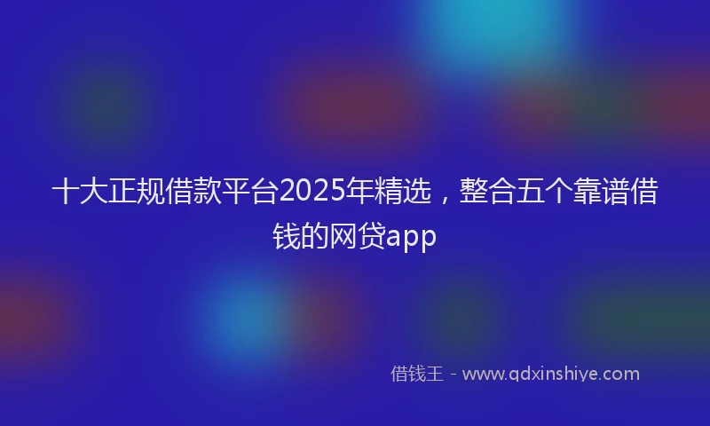 十大正规借款平台2025年精选，整合五个靠谱借钱的网贷app