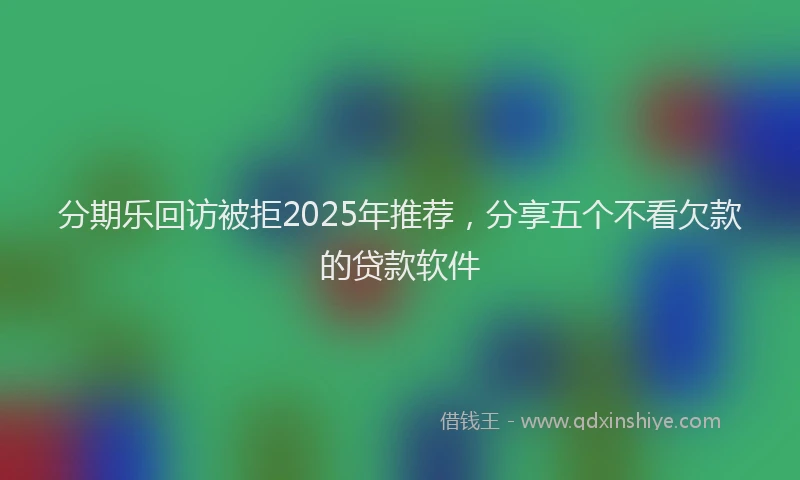 分期乐回访被拒2025年推荐，分享五个不看欠款的贷款软件