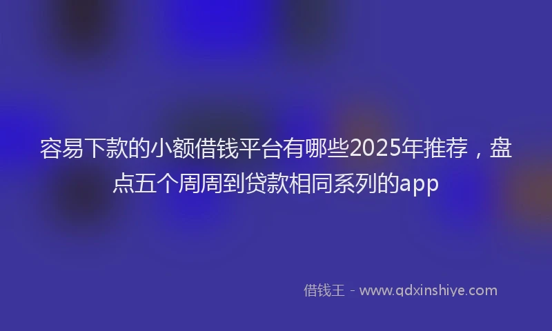 容易下款的小额借钱平台有哪些2025年推荐，盘点五个周周到贷款相同系列的app