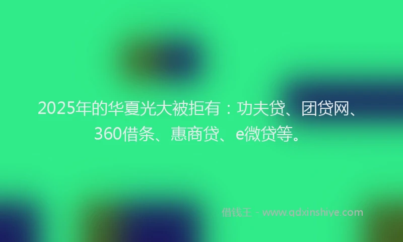 2025年的华夏光大被拒有：功夫贷、团贷网、360借条、惠商贷、e微贷等。