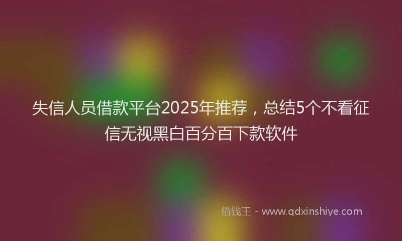 失信人员借款平台2025年推荐，总结5个不看征信无视黑白百分百下款软件