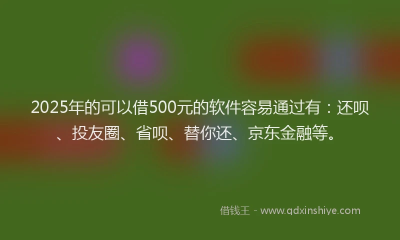 2025年的可以借500元的软件容易通过有：还呗、投友圈、省呗、替你还、京东金融等。