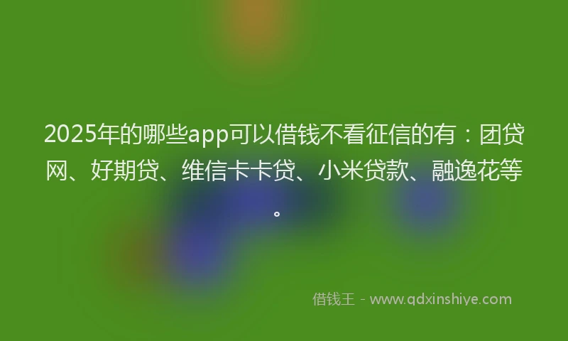 2025年的哪些app可以借钱不看征信的有：团贷网、好期贷、维信卡卡贷、小米贷款、融逸花等。