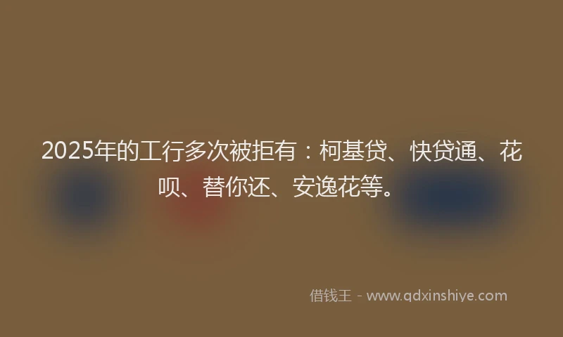 2025年的工行多次被拒有：柯基贷、快贷通、花呗、替你还、安逸花等。