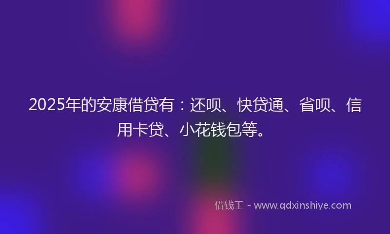 2025年的安康借贷有：还呗、快贷通、省呗、信用卡贷、小花钱包等。
