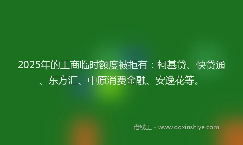 2025年的工商临时额度被拒有：柯基贷、快贷通、东方汇、中原消费金融、安逸花等。