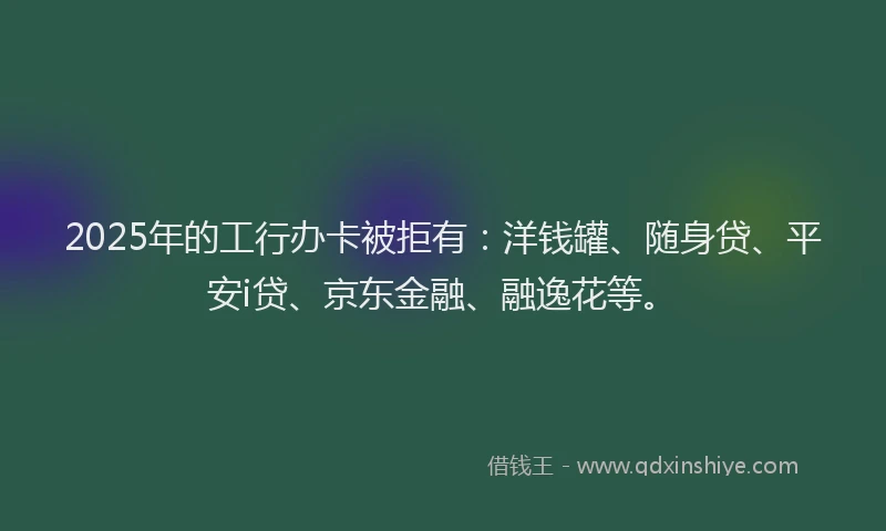 2025年的工行办卡被拒有：洋钱罐、随身贷、平安i贷、京东金融、融逸花等。