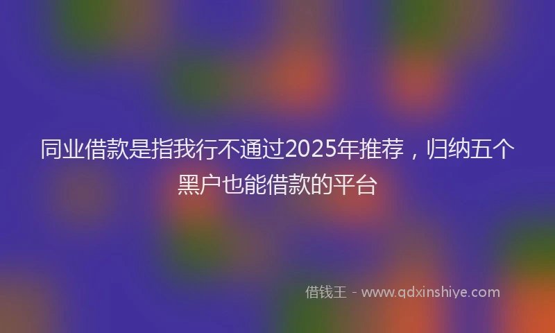 同业借款是指我行不通过2025年推荐，归纳五个黑户也能借款的平台